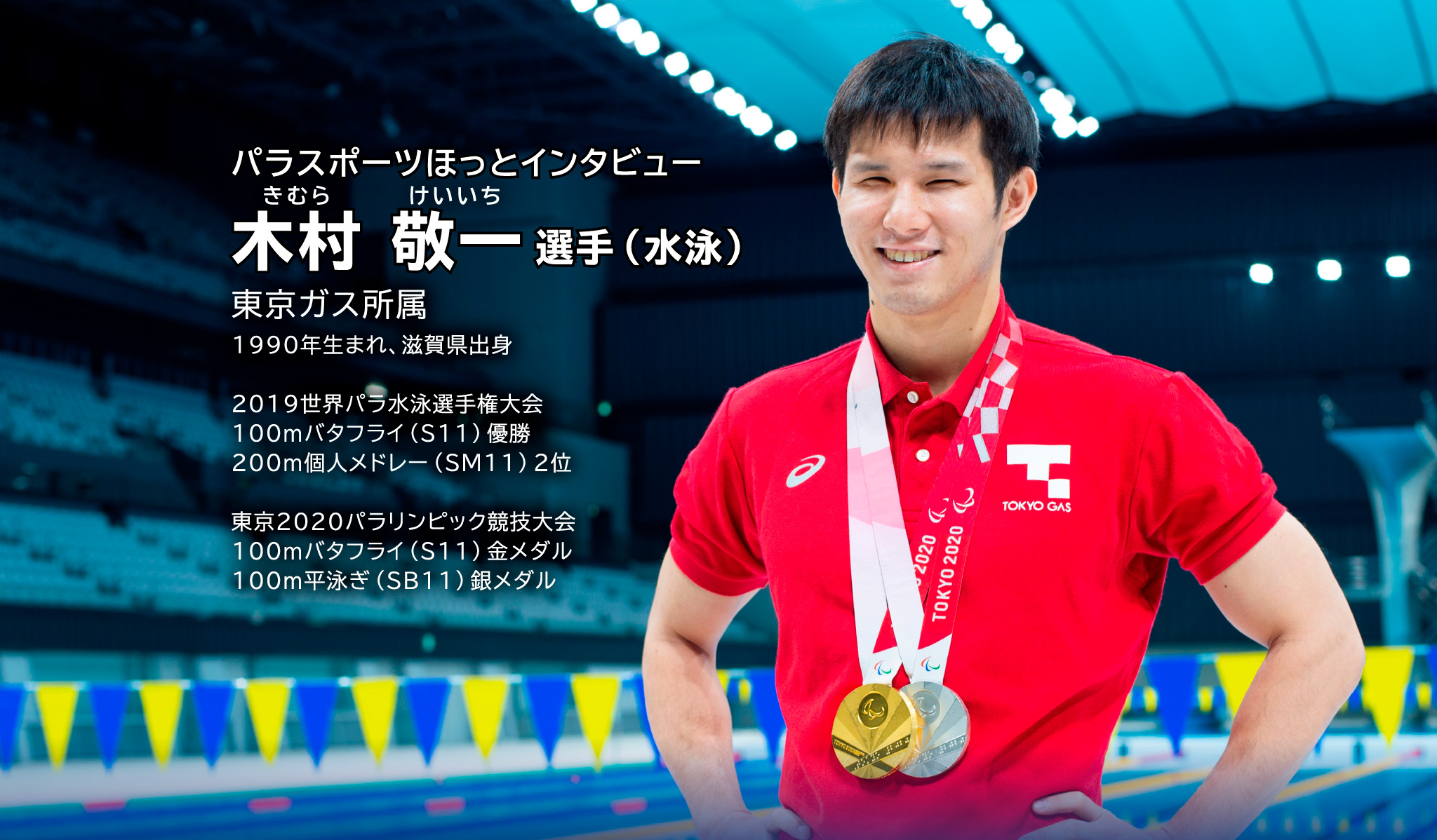 パラスポーツほっとインタビュー きむら けいいち選手（水泳） 東京ガス所属 1990年生まれ、滋賀県出身 2019世界パラ水泳選手権大会 100mバタフライ（S11）優勝　大会新記録 200m個人メドレー（SM11）2位 東京2020パラリンピック競技大会 100mバタフライ（S11）金メダル 100ｍ平泳ぎ（SB11）銀メタル