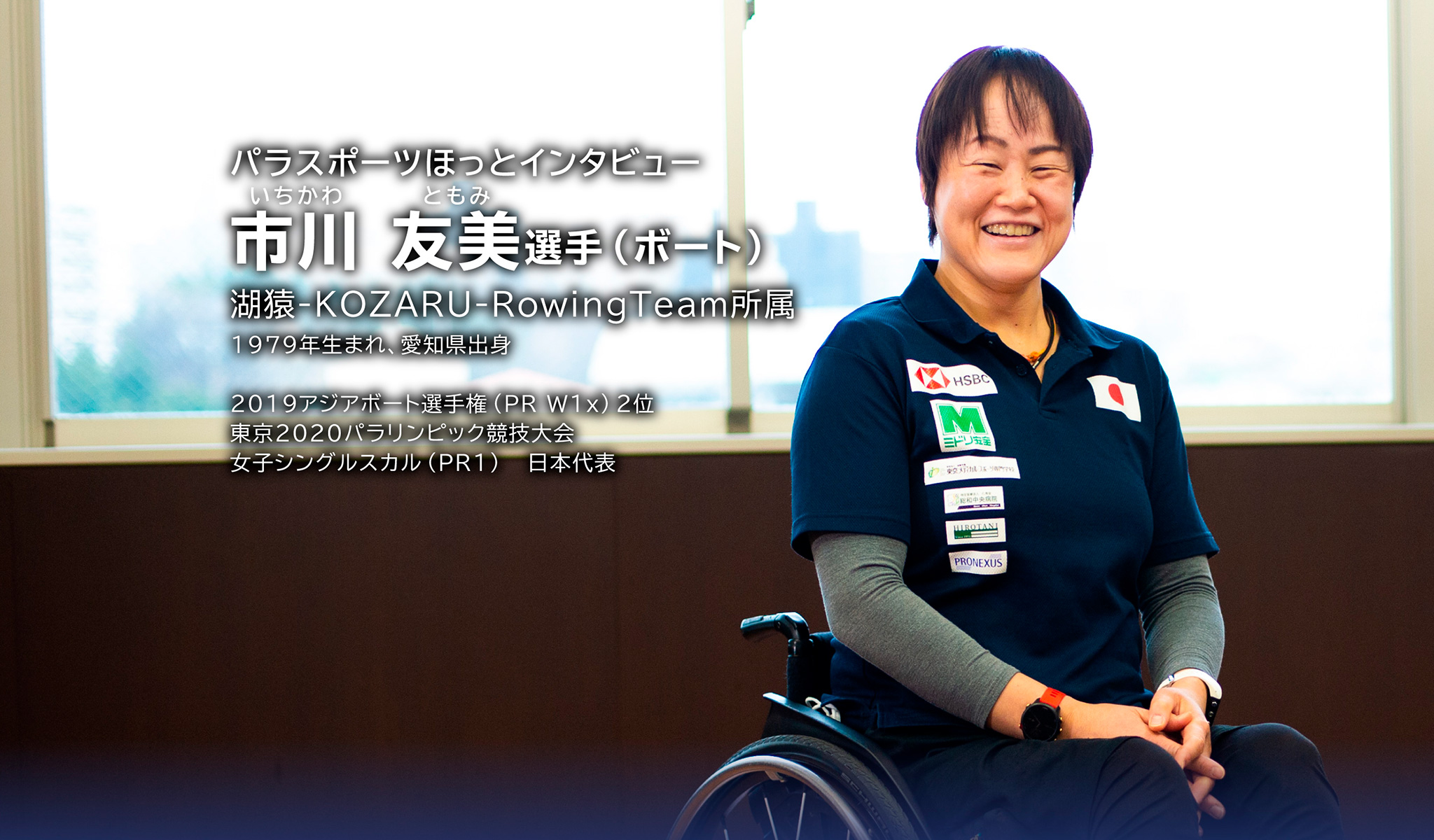 パラスポーツほっとインタビュー いちかわ ともみ選手（ボート）湖猿-KOZARU-RowingTeam所属 1979年生まれ、愛知県出身 2019アジアボート選手権
（PR W1x）2位 東京2020パラリンピック競技大会 女子シングルスカル（PR1）日本代表